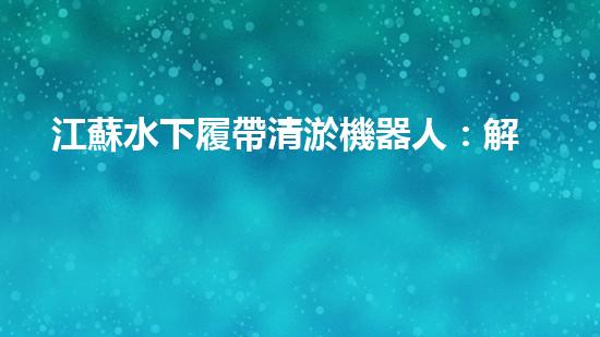 江蘇水下履帶清淤機器人：解放河道，重塑水域生態(tài)！